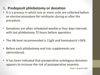 1. Predeposit phlebotomy or donation
• It is a process in which one or more units are collected before
an elective procedure for reinfusion during or after the
procedure.
• Donations are often scheduled weekly or four days intervals
with last phlebotomy 72 hours before operation.
• The Hb level recommended is 11g% and haematocrit >34%.
• Before each phlebotomy oral iron supplements are
administered.
• It has been indicated that preoperative autologous donation
appears to increase the risk of postoperative anaemia
Indian J. Anaesth 2002
 