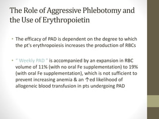 The Role of AggressivePhlebotomy and
the Use of Erythropoietin
• The efficacy of PAD is dependent on the degree to which
the pt's erythropoiesis increases the production of RBCs
• “ Weekly PAD ” is accompanied by an expansion in RBC
volume of 11% (with no oral Fe supplementation) to 19%
(with oral Fe supplementation), which is not sufficient to
prevent increasing anemia & an ↑ed likelihood of
allogeneic blood transfusion in pts undergoing PAD
 