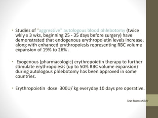 • Studies of “aggressive” autologous blood phlebotomy (twice
wkly x 3 wks, beginning 25 - 35 days before surgery) have
demonstrated that endogenous erythropoietin levels increase,
along with enhanced erythropoiesis representing RBC volume
expansion of 19% to 26% .
• Exogenous (pharmacologic) erythropoietin therapy to further
stimulate erythropoiesis (up to 50% RBC volume expansion)
during autologous phlebotomy has been approved in some
countries.
• Erythropoietin dose 300U/ kg everyday 10 days pre operative.
Text from Miller
 