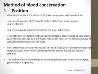 Method of blood conservation
1. Position
• In horizontal position, the influence of gravity on vascular system is minimal.
• Intravascular pressures from head to foot vary little from mean pressure
at level of heart.
• No perfusion gradient either the head or the lower extremities.
• If the patient in the dorsal decubitus position effects of gravity on blood flow become
quite .Pressures change by 2 mm Hg for each 2.5cm varies in vertical height above or
below the reference point at the heart
• lower extremities are below the level of the heart blood pools in distensible dependent
vessels causing a reduction in circulating volume, cardiac output and systemic
perfusion.
• The position is used to advantage in various surgical procedures viz. neurosurgery,
gynaecological surgery, etc.
Indian J. Anaesth 2002
 