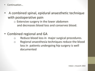 • Continuation…
• A combined spinal, epidural anaesthetic technique
with postoperative pain
o Extensive surgery in the lower abdomen
and decreases blood loss and conserves blood.
• Combined regional and GA
o Reduce blood loss in major surgical procedures.
o Regional anaesthesia techniques reduce the blood
loss in patients undergoing hip surgery is well
documented
Indian J. Anaesth 2002
 