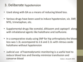 3. Deliberate hypotension
• Used along with GA as a means of reducing blood loss.
• Various drugs have been used to induce hypotension, viz. SNP,
NTG, trimetaphan, etc.
• Supplemental drugs like esmolol, diltiazem and captopril along
with inhalational agents like halothane and isoflurane.
• In a comparative study using SNP for hip arthroplasty the blood
loss was 1.3L ascompared to 2.6 and 2.1L with nitrous oxide
halothane without hypotension
• Judicial use of haemodynamic monitoring is a useful tool to
reduce blood loss and thereby minimize transfusion and
conserve blood Indian J. Anaesth 2002
 