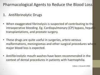 Pharmacological Agents to Reduce the Blood Loss
1. Antifibrinolytic Drugs
• When exaggerated fibrinolysis is suspected of contributing to the
intraoperative bleeding. Eg. Cardiopulmonary (CP) bypass, hepatic
transplantations, and prostate surgery.
• These drugs are quite useful in surgeries, artero venous
malformations, meningiomas and other surgical procedures where
major blood loss is expected.
• Antifibrinolytic mouth washes have been recommended in the
context of dental procedures in patients with haemophilia.
Indian J. Anaesth 2002
.
 