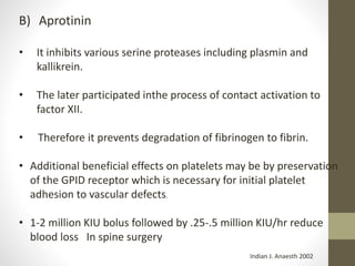 B) Aprotinin
• It inhibits various serine proteases including plasmin and
kallikrein.
• The later participated inthe process of contact activation to
factor XII.
• Therefore it prevents degradation of fibrinogen to fibrin.
• Additional beneficial effects on platelets may be by preservation
of the GPID receptor which is necessary for initial platelet
adhesion to vascular defects.
• 1-2 million KIU bolus followed by .25-.5 million KIU/hr reduce
blood loss In spine surgery
Indian J. Anaesth 2002
 