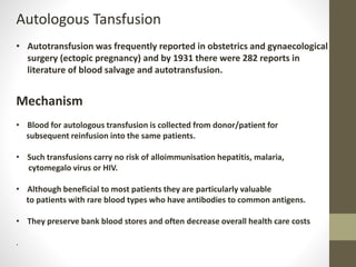 Autologous Tansfusion
• Autotransfusion was frequently reported in obstetrics and gynaecological
surgery (ectopic pregnancy) and by 1931 there were 282 reports in
literature of blood salvage and autotransfusion.
Mechanism
• Blood for autologous transfusion is collected from donor/patient for
subsequent reinfusion into the same patients.
• Such transfusions carry no risk of alloimmunisation hepatitis, malaria,
cytomegalo virus or HIV.
• Although beneficial to most patients they are particularly valuable
to patients with rare blood types who have antibodies to common antigens.
• They preserve bank blood stores and often decrease overall health care costs
.
 