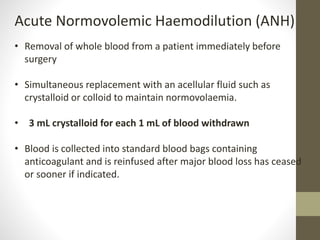 Acute Normovolemic Haemodilution (ANH)
• Removal of whole blood from a patient immediately before
surgery
• Simultaneous replacement with an acellular fluid such as
crystalloid or colloid to maintain normovolaemia.
• 3 mL crystalloid for each 1 mL of blood withdrawn
• Blood is collected into standard blood bags containing
anticoagulant and is reinfused after major blood loss has ceased
or sooner if indicated.
 