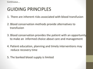 Continuous….
GUIDING PRINCIPLES
1. There are inherent risks associated with blood transfusion
2. Blood conservation methods provide alternatives to
transfusion
3. Blood conservation provides the patient with an opportunity
to make an informed choice about care and management
4. Patient education, planning and timely interventions may
reduce recovery time
5. The banked blood supply is limited
 