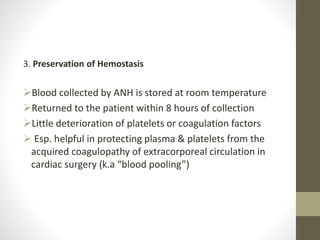 3. Preservation of Hemostasis
Blood collected by ANH is stored at room temperature
Returned to the patient within 8 hours of collection
Little deterioration of platelets or coagulation factors
 Esp. helpful in protecting plasma & platelets from the
acquired coagulopathy of extracorporeal circulation in
cardiac surgery (k.a “blood pooling”)
 