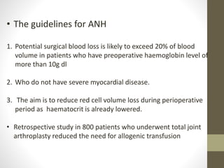 • The guidelines for ANH
1. Potential surgical blood loss is likely to exceed 20% of blood
volume in patients who have preoperative haemoglobin level of
more than 10g dl
2. Who do not have severe myocardial disease.
3. The aim is to reduce red cell volume loss during perioperative
period as haematocrit is already lowered.
• Retrospective study in 800 patients who underwent total joint
arthroplasty reduced the need for allogenic transfusion
 