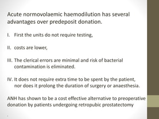 Acute normovolaemic haemodilution has several
advantages over predeposit donation.
I. First the units do not require testing,
II. costs are lower,
III. The clerical errors are minimal and risk of bacterial
contamination is eliminated.
IV. It does not require extra time to be spent by the patient,
nor does it prolong the duration of surgery or anaesthesia.
ANH has shown to be a cost effective alternative to preoperative
donation by patients undergoing retropubic prostatectomy
.
 
