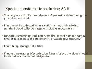 Special considerations during ANH
• Strict vigilance of pt's hemodynamic & perfusion status during the
procedure required.
• Blood must be collected in an aseptic manner, ordinarily into
standard blood collection bags with citrate anticoagulant
• Label must contain pt's full name, medical record number, date &
time of collection, & the statement “For Autologous Use Only.”
• Room temp. storage not > 8 hrs
• If more time elapses b/w collection & transfusion, the blood should
be stored in a monitored refrigerator
 