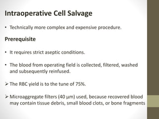 Intraoperative Cell Salvage
• Technically more complex and expensive procedure.
Prerequisite
• It requires strict aseptic conditions.
• The blood from operating field is collected, filtered, washed
and subsequently reinfused.
The RBC yield is to the tune of 75%.
Microaggregate filters (40 µm) used, because recovered blood
may contain tissue debris, small blood clots, or bone fragments
 