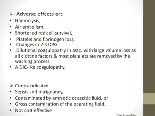  Adverse effects are
• Haemolysis,
• Air embolism,
• Shortened red cell survival,
• Platelet and fibrinogen loss,
• Changes in 2-3 DPG.
• Dilutional coagulopathy in assc. with large volume loss as
all clotting factors & most platelets are removed by the
washing process
• A DIC-like coagulopathy.
 Contraindicated
• Sepsis and malignancy,
• Contaminated by amniotic or ascitic fluid, or
• Gross contamination of the operating field.
• Not cost effective
 