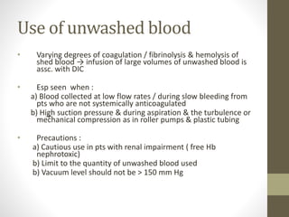 Use of unwashed blood
• Varying degrees of coagulation / fibrinolysis & hemolysis of
shed blood → infusion of large volumes of unwashed blood is
assc. with DIC
• Esp seen when :
a) Blood collected at low flow rates / during slow bleeding from
pts who are not systemically anticoagulated
b) High suction pressure & during aspiration & the turbulence or
mechanical compression as in roller pumps & plastic tubing
• Precautions :
a) Cautious use in pts with renal impairment ( free Hb
nephrotoxic)
b) Limit to the quantity of unwashed blood used
b) Vacuum level should not be > 150 mm Hg
 