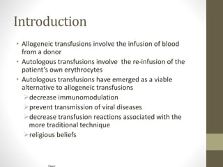 Introduction
• Allogeneic transfusions involve the infusion of blood
from a donor
• Autologous transfusions involve the re-infusion of the
patient’s own erythrocytes
• Autologous transfusions have emerged as a viable
alternative to allogeneic transfusions
decrease immunomodulation
prevent transmission of viral diseases
decrease transfusion reactions associated with the
more traditional technique
religious beliefs
Figure
 