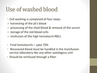 Use of washed blood
• Cell washing is composed of four steps:
 harvesting of the pt's blood
 processing of the shed blood & removal of the serum
 storage of the red blood cells
 reinfusion of the high hematocrit RBCs
• Final hematocrits – upto 70%
• Recovered blood must be handled in the transfusion
service laboratory like any other autologous unit
• Should be reinfused through a filter
 