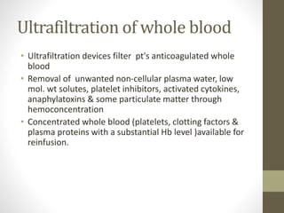 Ultrafiltration of whole blood
• Ultrafiltration devices filter pt's anticoagulated whole
blood
• Removal of unwanted non-cellular plasma water, low
mol. wt solutes, platelet inhibitors, activated cytokines,
anaphylatoxins & some particulate matter through
hemoconcentration
• Concentrated whole blood (platelets, clotting factors &
plasma proteins with a substantial Hb level )available for
reinfusion.
 