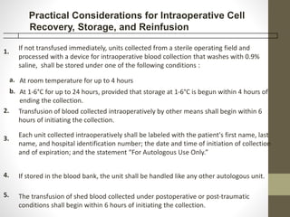 1.
If not transfused immediately, units collected from a sterile operating field and
processed with a device for intraoperative blood collection that washes with 0.9%
saline, shall be stored under one of the following conditions :
a. At room temperature for up to 4 hours
b. At 1-6°C for up to 24 hours, provided that storage at 1-6°C is begun within 4 hours of
ending the collection.
2. Transfusion of blood collected intraoperatively by other means shall begin within 6
hours of initiating the collection.
3.
Each unit collected intraoperatively shall be labeled with the patient's first name, last
name, and hospital identification number; the date and time of initiation of collection
and of expiration; and the statement “For Autologous Use Only.”
4. If stored in the blood bank, the unit shall be handled like any other autologous unit.
5. The transfusion of shed blood collected under postoperative or post-traumatic
conditions shall begin within 6 hours of initiating the collection.
Practical Considerations for Intraoperative Cell
Recovery, Storage, and Reinfusion
 