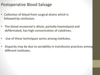 Postoperative Blood Salvage
• Collection of blood from surgical drains which is
followed by reinfusion.
• The blood recovered is dilute, partially haemolysed and
defibrinated, has high concentration of cytokines.
• Use of these techniques varies among institutes.
• Disparity may be due to variability in transfusion practices among
different institutes.
 