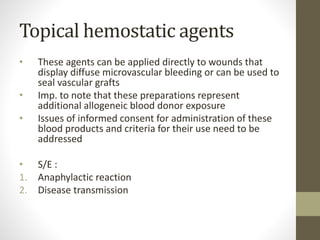 Topical hemostatic agents
• These agents can be applied directly to wounds that
display diffuse microvascular bleeding or can be used to
seal vascular grafts
• Imp. to note that these preparations represent
additional allogeneic blood donor exposure
• Issues of informed consent for administration of these
blood products and criteria for their use need to be
addressed
• S/E :
1. Anaphylactic reaction
2. Disease transmission
 