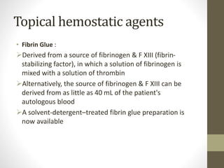 Topical hemostatic agents
• Fibrin Glue :
Derived from a source of fibrinogen & F XIII (fibrin-
stabilizing factor), in which a solution of fibrinogen is
mixed with a solution of thrombin
Alternatively, the source of fibrinogen & F XIII can be
derived from as little as 40 mL of the patient's
autologous blood
A solvent-detergent–treated fibrin glue preparation is
now available
 