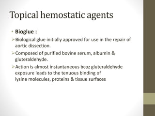 Topical hemostatic agents
• Bioglue :
Biological glue initially approved for use in the repair of
aortic dissection.
Composed of purified bovine serum, albumin &
gluteraldehyde.
Action is almost instantaneous bcoz gluteraldehyde
exposure leads to the tenuous binding of
lysine molecules, proteins & tissue surfaces
 