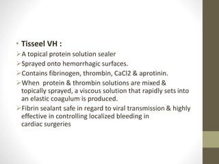 • Tisseel VH :
A topical protein solution sealer
Sprayed onto hemorrhagic surfaces.
Contains fibrinogen, thrombin, CaCl2 & aprotinin.
When protein & thrombin solutions are mixed &
topically sprayed, a viscous solution that rapidly sets into
an elastic coagulum is produced.
Fibrin sealant safe in regard to viral transmission & highly
effective in controlling localized bleeding in
cardiac surgeries
 