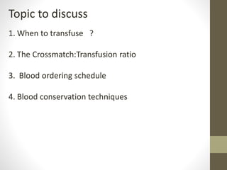 Topic to discuss
1. When to transfuse ?
2. The Crossmatch:Transfusion ratio
3. Blood ordering schedule
4. Blood conservation techniques
 