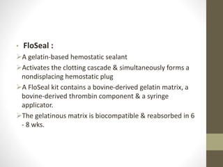 • FloSeal :
A gelatin-based hemostatic sealant
Activates the clotting cascade & simultaneously forms a
nondisplacing hemostatic plug
A FloSeal kit contains a bovine-derived gelatin matrix, a
bovine-derived thrombin component & a syringe
applicator.
The gelatinous matrix is biocompatible & reabsorbed in 6
- 8 wks.
 