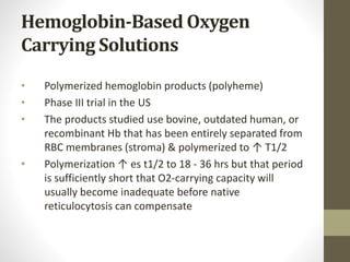 Hemoglobin-Based Oxygen
Carrying Solutions
• Polymerized hemoglobin products (polyheme)
• Phase III trial in the US
• The products studied use bovine, outdated human, or
recombinant Hb that has been entirely separated from
RBC membranes (stroma) & polymerized to ↑ T1/2
• Polymerization ↑ es t1/2 to 18 - 36 hrs but that period
is sufficiently short that O2-carrying capacity will
usually become inadequate before native
reticulocytosis can compensate
 