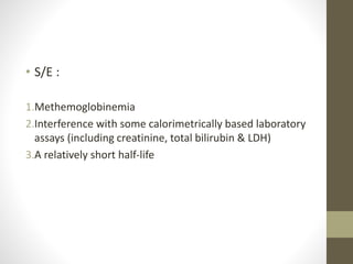 • S/E :
1.Methemoglobinemia
2.Interference with some calorimetrically based laboratory
assays (including creatinine, total bilirubin & LDH)
3.A relatively short half-life
 
