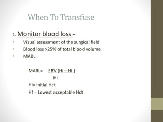 When To Transfuse
1. Monitor blood loss –
• Visual assessment of the surgical field
• Blood loss >25% of total blood volume
• MABL
MABL= EBV (Hi – Hf )
Hi
Hi= Initial Hct
Hf = Lowest acceptable Hct
 