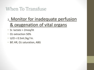 When To Transfuse
2. Monitor for inadequate perfusion
& oxygenation of vital organs
• Sr. lactate > 2meq/lit
• O2 extraction 50%
• U/O < 0.5ml /kg/ hr.
• BP, HR, O2 saturation, ABG
 