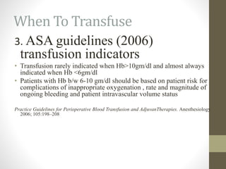 When To Transfuse
3. ASA guidelines (2006)
transfusion indicators
• Transfusion rarely indicated when Hb>10gm/dl and almost always
indicated when Hb <6gm/dl
• Patients with Hb b/w 6-10 gm/dl should be based on patient risk for
complications of inappropriate oxygenation , rate and magnitude of
ongoing bleeding and patient intravascular volume status
Practice Guidelines for Perioperative Blood Transfusion and AdjuvanTherapies. Anesthesiology
2006; 105:198–208
 