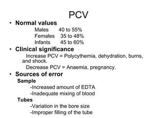 PCV
• Normal values
Males 40 to 55%
Females 35 to 48%
Infants 45 to 60%
• Clinical significance
Increase PCV = Polycythemia, dehydration, burns,
and shock.
Decrease PCV = Anaemia, pregnancy.
• Sources of error
Sample
-Increased amount of EDTA
-Inadequate mixing of blood
Tubes
-Variation in the bore size
-Improper filling of the tube
 