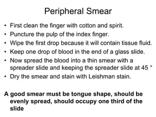 Peripheral Smear
• First clean the finger with cotton and spirit.
• Puncture the pulp of the index finger.
• Wipe the first drop because it will contain tissue fluid.
• Keep one drop of blood in the end of a glass slide.
• Now spread the blood into a thin smear with a
spreader slide and keeping the spreader slide at 45 °
• Dry the smear and stain with Leishman stain.
A good smear must be tongue shape, should be
evenly spread, should occupy one third of the
slide
 