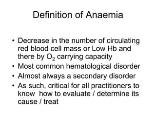 Definition of Anaemia
• Decrease in the number of circulating
red blood cell mass or Low Hb and
there by O2 carrying capacity
• Most common hematological disorder
• Almost always a secondary disorder
• As such, critical for all practitioners to
know how to evaluate / determine its
cause / treat
 