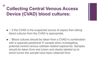 +
Collecting Central Venous Access
Device (CVAD) blood cultures:
 If the CVAD is the suspected source of sepsis then taking
blood cultures from the CVAD is appropriate.
 Blood cultures should be taken from a CVAD in combination
with a separate peripheral IV sample when investigating
potential central venous catheter-related septicemia. Samples
should be taken from one lumen and clearly labeled as to
which lumen the sample have been obtained from.
 
