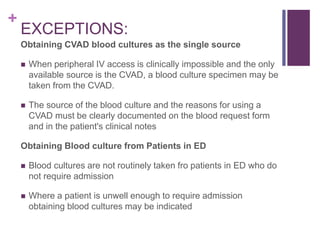 +
EXCEPTIONS:
Obtaining CVAD blood cultures as the single source
 When peripheral IV access is clinically impossible and the only
available source is the CVAD, a blood culture specimen may be
taken from the CVAD.
 The source of the blood culture and the reasons for using a
CVAD must be clearly documented on the blood request form
and in the patient's clinical notes
Obtaining Blood culture from Patients in ED
 Blood cultures are not routinely taken fro patients in ED who do
not require admission
 Where a patient is unwell enough to require admission
obtaining blood cultures may be indicated
 