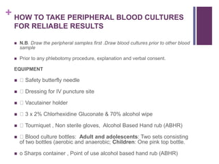 + HOW TO TAKE PERIPHERAL BLOOD CULTURES
FOR RELIABLE RESULTS
 N.B. Draw the peripheral samples first .Draw blood cultures prior to other blood
sample
 Prior to any phlebotomy procedure, explanation and verbal consent.
EQUIPMENT
 Safety butterfly needle
 Dressing for IV puncture site
 Vacutainer holder
 3 x 2% Chlorhexidine Gluconate & 70% alcohol wipe
 Tourniquet , Non sterile gloves, Alcohol Based Hand rub (ABHR)
 Blood culture bottles: Adult and adolescents: Two sets consisting
of two bottles (aerobic and anaerobic; Children: One pink top bottle.
 o Sharps container , Point of use alcohol based hand rub (ABHR)
 