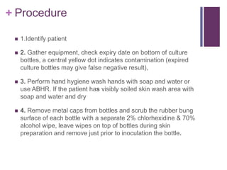 + Procedure
 1.Identify patient
 2. Gather equipment, check expiry date on bottom of culture
bottles, a central yellow dot indicates contamination (expired
culture bottles may give false negative result),
 3. Perform hand hygiene wash hands with soap and water or
use ABHR. If the patient has visibly soiled skin wash area with
soap and water and dry
 4. Remove metal caps from bottles and scrub the rubber bung
surface of each bottle with a separate 2% chlorhexidine & 70%
alcohol wipe, leave wipes on top of bottles during skin
preparation and remove just prior to inoculation the bottle.
 