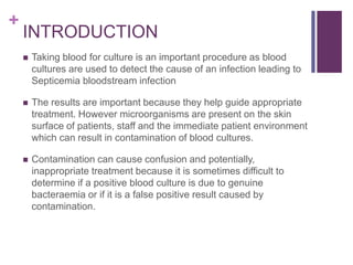 +
INTRODUCTION
 Taking blood for culture is an important procedure as blood
cultures are used to detect the cause of an infection leading to
Septicemia bloodstream infection
 The results are important because they help guide appropriate
treatment. However microorganisms are present on the skin
surface of patients, staff and the immediate patient environment
which can result in contamination of blood cultures.
 Contamination can cause confusion and potentially,
inappropriate treatment because it is sometimes difficult to
determine if a positive blood culture is due to genuine
bacteraemia or if it is a false positive result caused by
contamination.
 