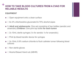 + HOW TO TAKE BLOOD CULTURES FROM A CVAD FOR
RELIABLE RESULTS
EQUIPMENT
 Open equipment onto a clean surface
 6x 2% chlorhexidine gluconate3 & 70% alcohol wipes
 1. Adult and adolescents: One set consisting of two bottles (aerobic and
anaerobic) Children: One pink top bottle for each lumen
 2x 10mL sterile syringes (1x for aerobic 1x for anaerobic)
 Pink tip blood transfer device for syringes
 2x 10mL 0.9% sodium chloride to flush catheter lumen following blood
cultures
 Non sterile gloves
 Alcohol Based Hand rub (ABHR)
 
