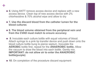 +
 6. Using ANTT remove access device and replace with a new
access device. Clean top of new access device with 2%
chlorhexidine & 70% alcohol wipe and allow to dry
 7. Use the discard blood from the catheter lumen for the
blood cultures
 8. The blood volume obtained from the peripheral vein and
from the CVAD must match to ensure accuracy
 9. Inoculate each culture bottle with equal volumes of blood.
Attach syringe to a pink tip transfer device and push down onto the
blood culture bottle bung to pierce septum. Inoculate the
AEROBIC bottle first, repeat for the ANAEROBIC bottle. Allow
the vacuum to draw the blood into each bottle. Gently mix.
IMPORTANT: do not allow air to enter the ANAEROBIC
bottle(purple)
 10. On completion of the procedure discard equipment
 