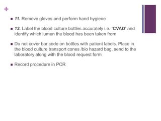 +
 11. Remove gloves and perform hand hygiene
 12. Label the blood culture bottles accurately i.e. ‘CVAD’ and
identify which lumen the blood has been taken from
 Do not cover bar code on bottles with patient labels. Place in
the blood culture transport cones /bio hazard bag, send to the
laboratory along with the blood request form
 Record procedure in PCR
 