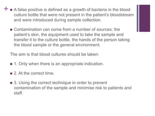 +  A false positive is defined as a growth of bacteria in the blood
culture bottle that were not present in the patient’s bloodstream
and were introduced during sample collection.
 Contamination can come from a number of sources: the
patient’s skin, the equipment used to take the sample and
transfer it to the culture bottle, the hands of the person taking
the blood sample or the general environment.
The aim is that blood cultures should be taken:
 1. Only when there is an appropriate indication.
 2. At the correct time.
 3. Using the correct technique in order to prevent
contamination of the sample and minimise risk to patients and
staff.
 