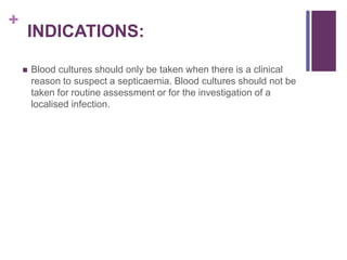 +
INDICATIONS:
 Blood cultures should only be taken when there is a clinical
reason to suspect a septicaemia. Blood cultures should not be
taken for routine assessment or for the investigation of a
localised infection.
 