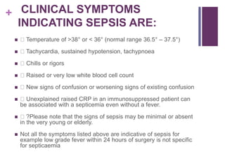 + CLINICAL SYMPTOMS
INDICATING SEPSIS ARE:
 Temperature of >38° or < 36° (normal range 36.5° – 37.5°)
 Tachycardia, sustained hypotension, tachypnoea
 Chills or rigors
 Raised or very low white blood cell count
 New signs of confusion or worsening signs of existing confusion
 Unexplained raised CRP in an immunosuppressed patient can
be associated with a septicemia even without a fever.
 ?Please note that the signs of sepsis may be minimal or absent
in the very young or elderly.
 Not all the symptoms listed above are indicative of sepsis for
example low grade fever within 24 hours of surgery is not specific
for septicaemia
 