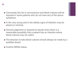 +
 Conversely this list is not exclusive and blood cultures will be
required in some patients who do not have any of the above
symptoms.
 In the very young and in the elderly signs of infection may be
absent or minimal.
 Clinical judgement is required to decide when there is a
reasonable possibility that a patient has an infection where
blood cultures may be useful.
 The decision to take blood cultures should always be made by a
qualified doctor.
 Confirm MRSA status.
 