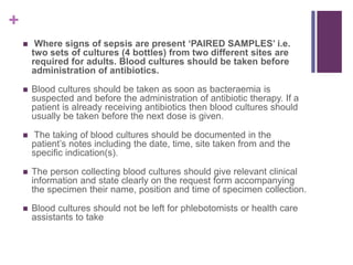 +
 Where signs of sepsis are present ‘PAIRED SAMPLES’ i.e.
two sets of cultures (4 bottles) from two different sites are
required for adults. Blood cultures should be taken before
administration of antibiotics.
 Blood cultures should be taken as soon as bacteraemia is
suspected and before the administration of antibiotic therapy. If a
patient is already receiving antibiotics then blood cultures should
usually be taken before the next dose is given.
 The taking of blood cultures should be documented in the
patient’s notes including the date, time, site taken from and the
specific indication(s).
 The person collecting blood cultures should give relevant clinical
information and state clearly on the request form accompanying
the specimen their name, position and time of specimen collection.
 Blood cultures should not be left for phlebotomists or health care
assistants to take
 